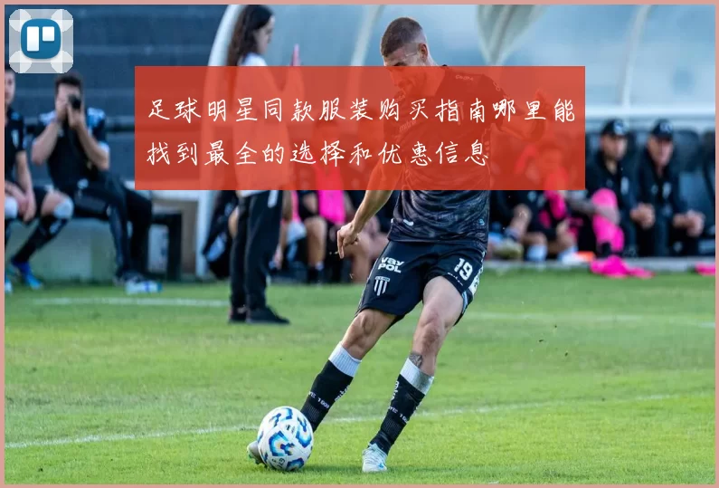 足球明星同款服装购买指南哪里能找到最全的选择和优惠信息