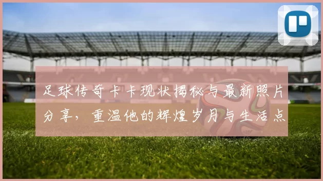 足球传奇卡卡现状揭秘与最新照片分享，重温他的辉煌岁月与生活点滴