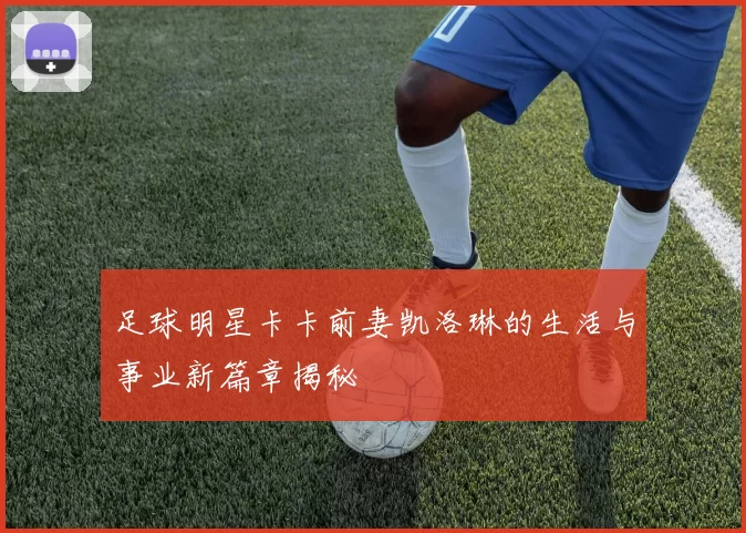 足球明星卡卡前妻凯洛琳的生活与事业新篇章揭秘
