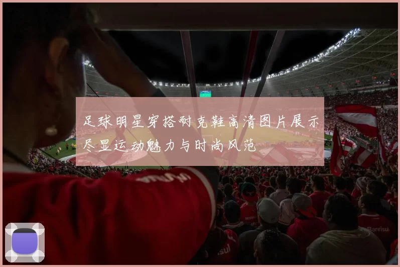 足球明星穿搭耐克鞋高清图片展示尽显运动魅力与时尚风范