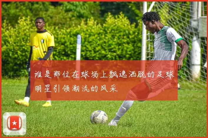 谁是那位在球场上飘逸洒脱的足球明星引领潮流的风采