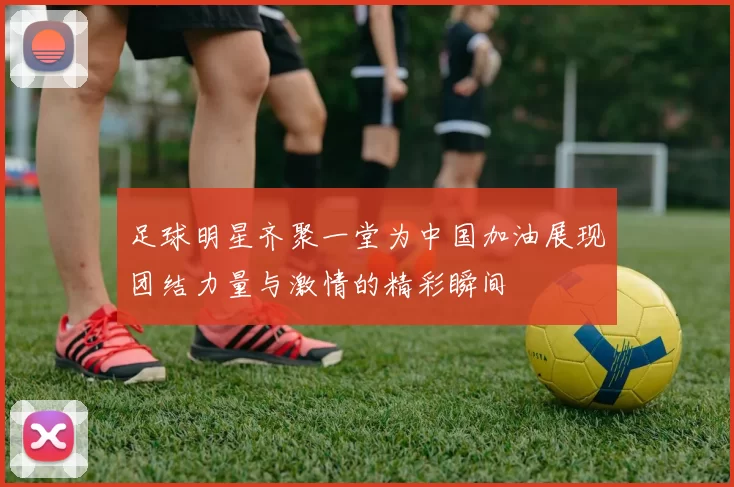 足球明星齐聚一堂为中国加油展现团结力量与激情的精彩瞬间