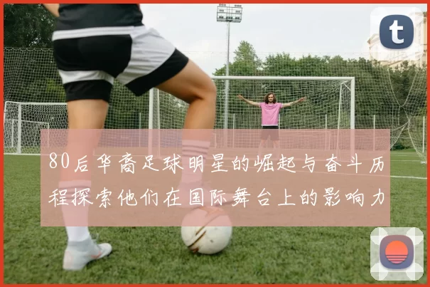 80后华裔足球明星的崛起与奋斗历程探索他们在国际舞台上的影响力与成就