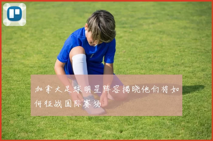 加拿大足球明星阵容揭晓他们将如何征战国际赛场