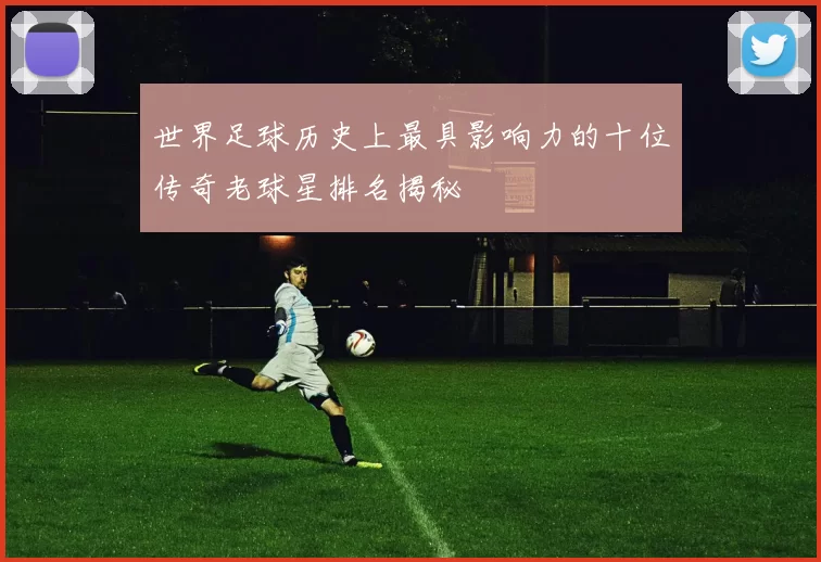 世界足球历史上最具影响力的十位传奇老球星排名揭秘
