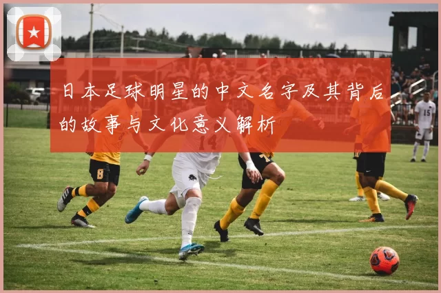 日本足球明星的中文名字及其背后的故事与文化意义解析