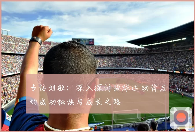 专访刘敏：深入探讨排球运动背后的成功秘诀与成长之路