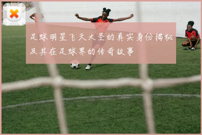 足球明星飞天大圣的真实身份揭秘及其在足球界的传奇故事