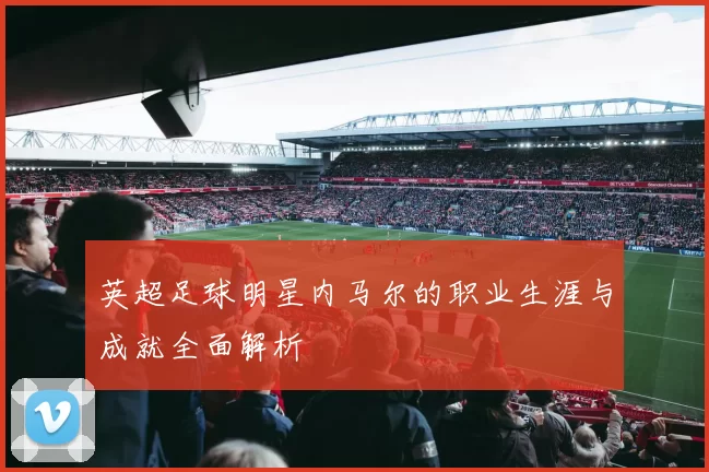 英超足球明星内马尔的职业生涯与成就全面解析