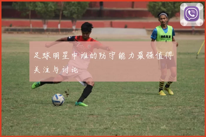 足球明星中谁的防守能力最强值得关注与讨论