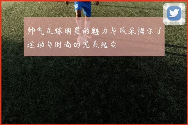 帅气足球明星的魅力与风采揭示了运动与时尚的完美结合
