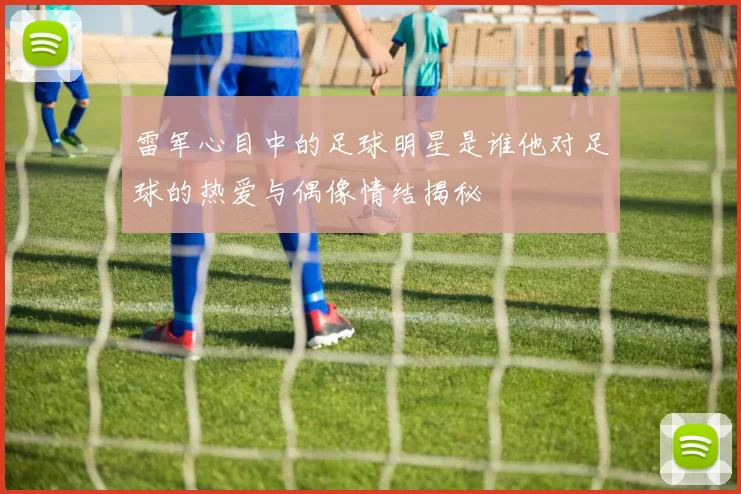 雷军心目中的足球明星是谁他对足球的热爱与偶像情结揭秘