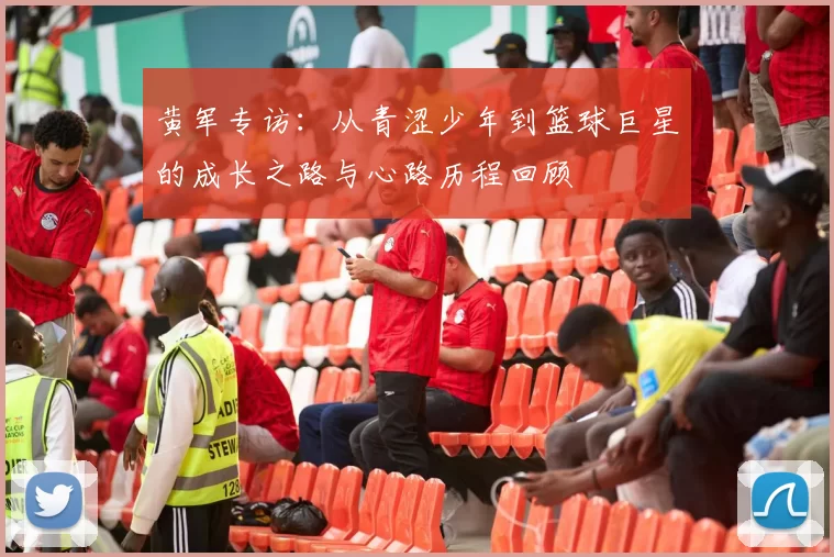 黄军专访：从青涩少年到篮球巨星的成长之路与心路历程回顾