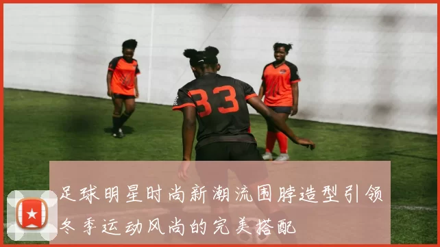 足球明星时尚新潮流围脖造型引领冬季运动风尚的完美搭配