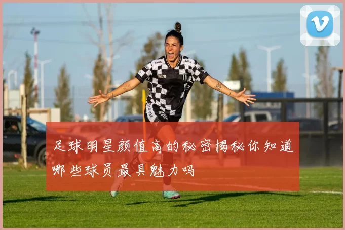 足球明星颜值高的秘密揭秘你知道哪些球员最具魅力吗