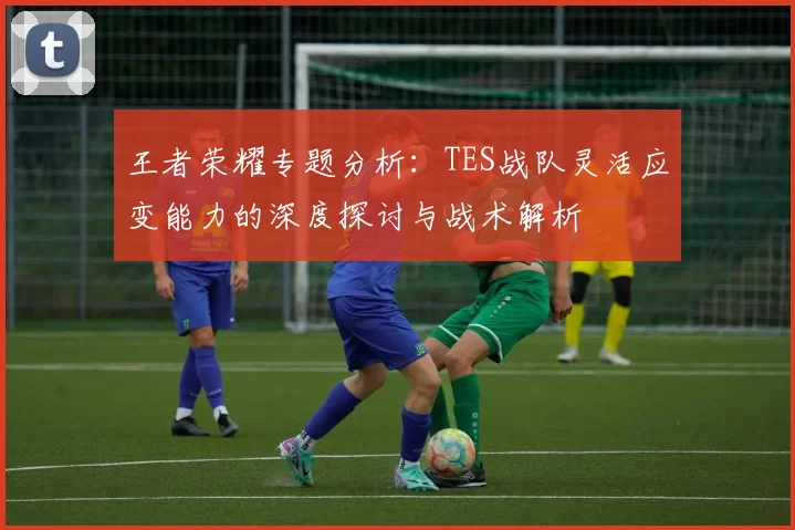 王者荣耀专题分析：TES战队灵活应变能力的深度探讨与战术解析
