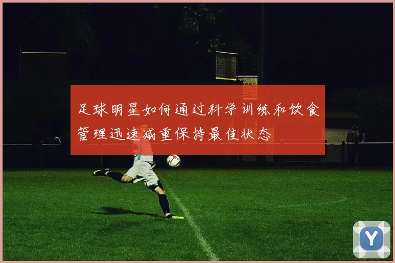 足球明星如何通过科学训练和饮食管理迅速减重保持最佳状态