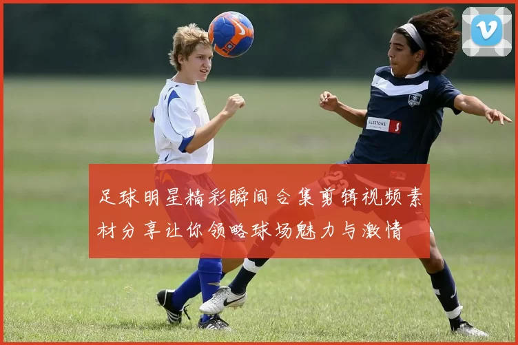足球明星精彩瞬间合集剪辑视频素材分享让你领略球场魅力与激情