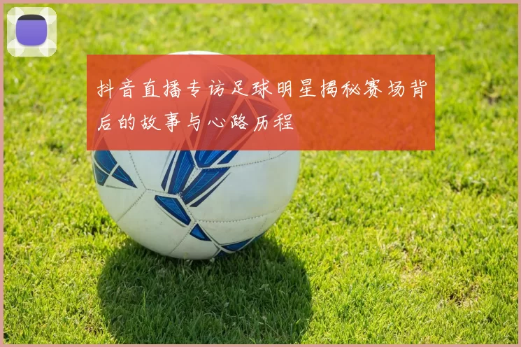 抖音直播专访足球明星揭秘赛场背后的故事与心路历程