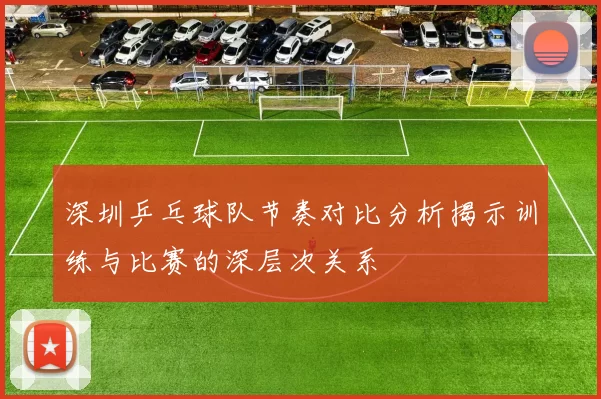 深圳乒乓球队节奏对比分析揭示训练与比赛的深层次关系