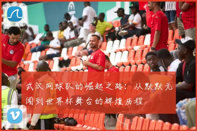 武汉网球队的崛起之路：从默默无闻到世界杯舞台的辉煌历程