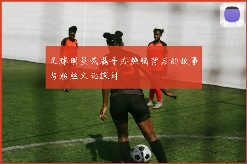 足球明星武磊手办热销背后的故事与粉丝文化探讨