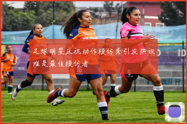 足球明星庆祝动作模仿秀引发热议谁是最佳模仿者