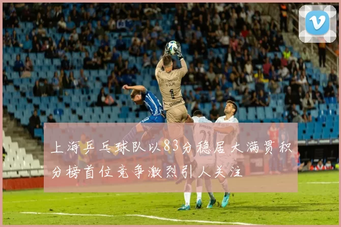 上海乒乓球队以83分稳居大满贯积分榜首位竞争激烈引人关注