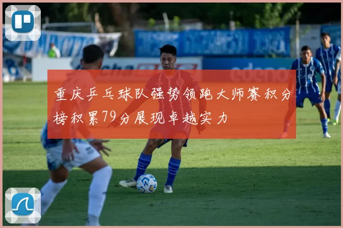 重庆乒乓球队强势领跑大师赛积分榜积累79分展现卓越实力