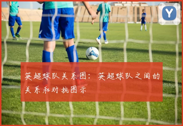 英超球队关系图：英超球队之间的关系和对抗图示