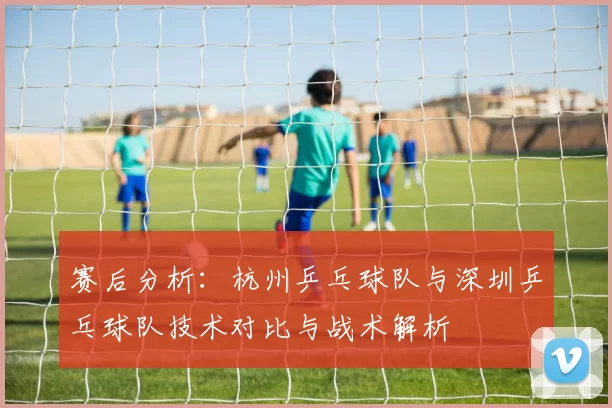 赛后分析：杭州乒乓球队与深圳乒乓球队技术对比与战术解析