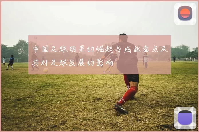 中国足球明星的崛起与成就盘点及其对足球发展的影响