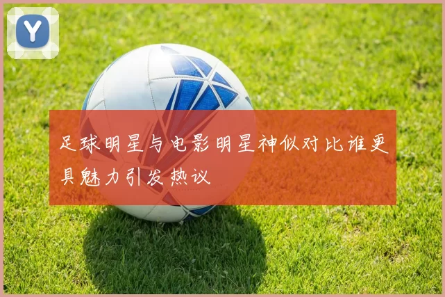足球明星与电影明星神似对比谁更具魅力引发热议