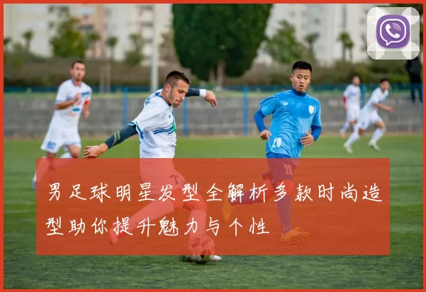 男足球明星发型全解析多款时尚造型助你提升魅力与个性