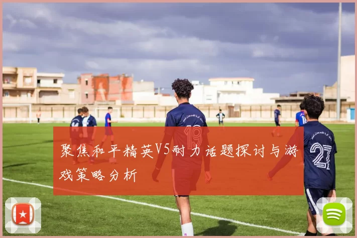聚焦和平精英V5耐力话题探讨与游戏策略分析