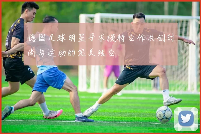 德国足球明星寻求模特合作共创时尚与运动的完美结合