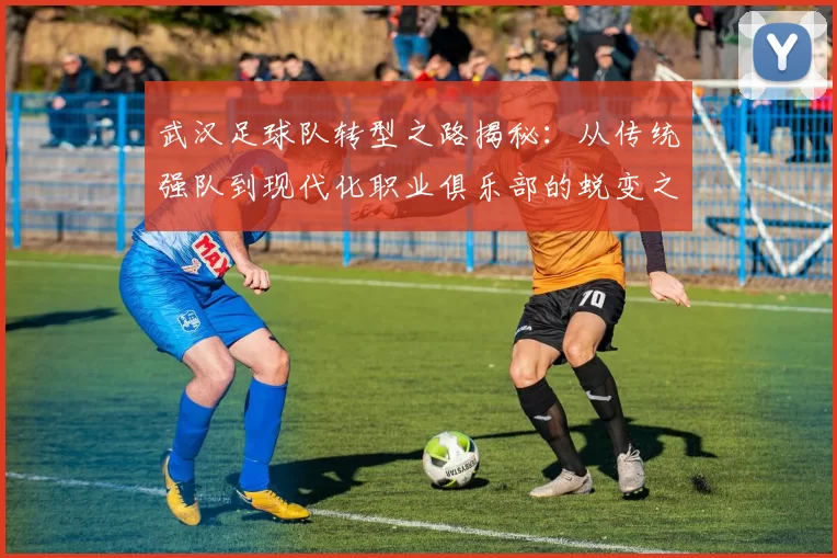 武汉足球队转型之路揭秘：从传统强队到现代化职业俱乐部的蜕变之旅