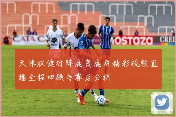天津权健对阵鹿岛鹿角精彩视频直播全程回顾与赛后分析