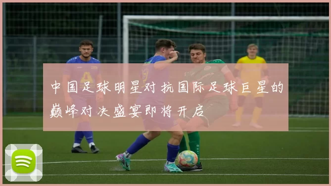 中国足球明星对抗国际足球巨星的巅峰对决盛宴即将开启