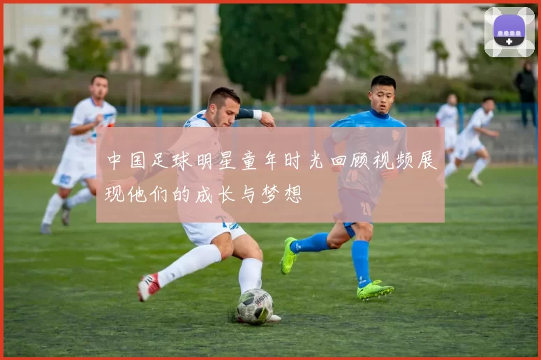 中国足球明星童年时光回顾视频展现他们的成长与梦想