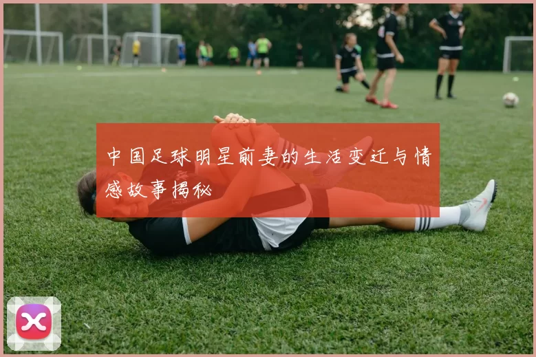 中国足球明星前妻的生活变迁与情感故事揭秘