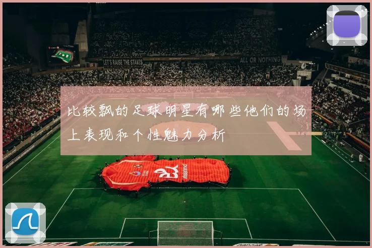 比较飘的足球明星有哪些他们的场上表现和个性魅力分析