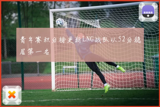 青年赛积分榜更新LNG战队以52分稳居第一名