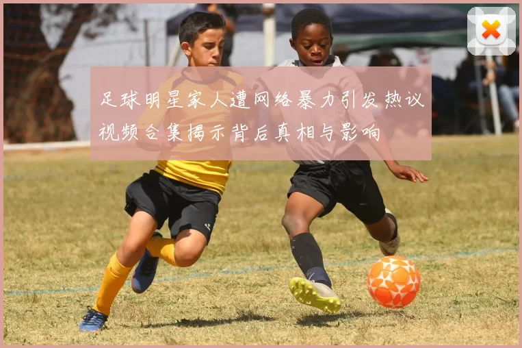 足球明星家人遭网络暴力引发热议视频合集揭示背后真相与影响