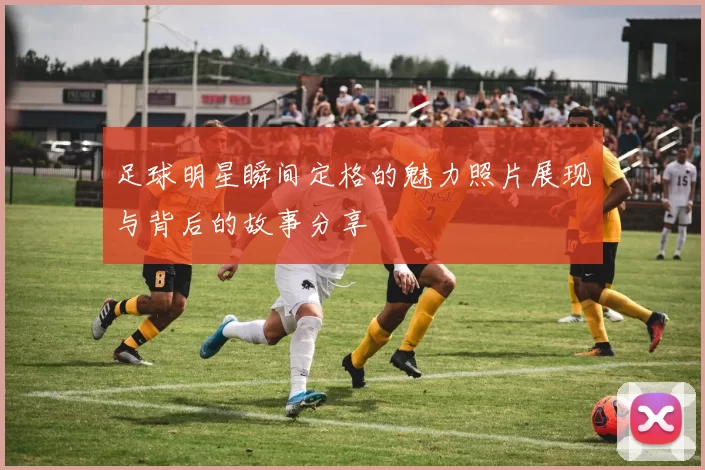 足球明星瞬间定格的魅力照片展现与背后的故事分享