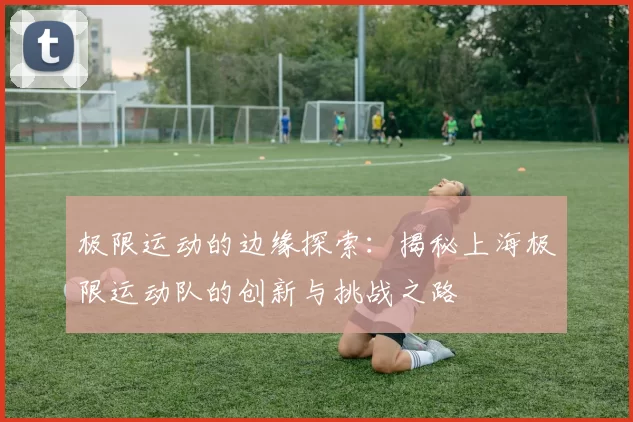 极限运动的边缘探索：揭秘上海极限运动队的创新与挑战之路