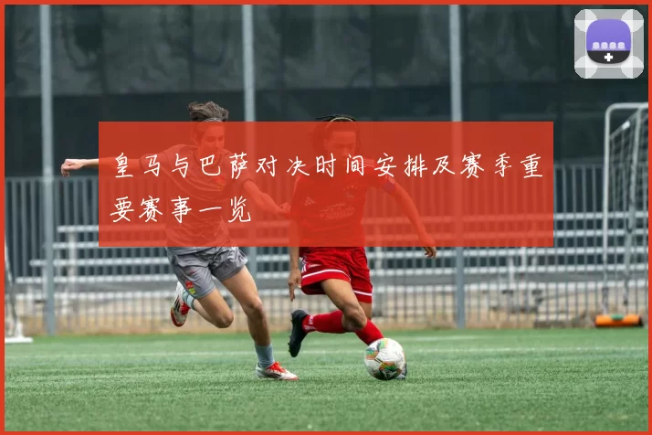 皇马与巴萨对决时间安排及赛季重要赛事一览