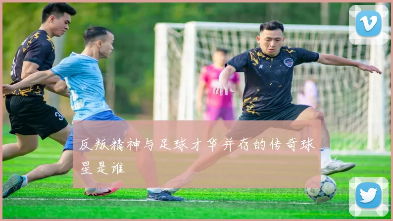 反叛精神与足球才华并存的传奇球星是谁