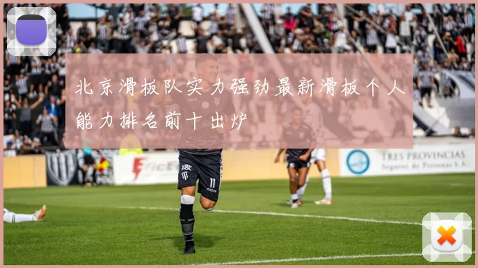 北京滑板队实力强劲最新滑板个人能力排名前十出炉