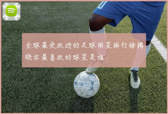 全球最受欢迎的足球明星排行榜揭晓你最喜欢的球星是谁